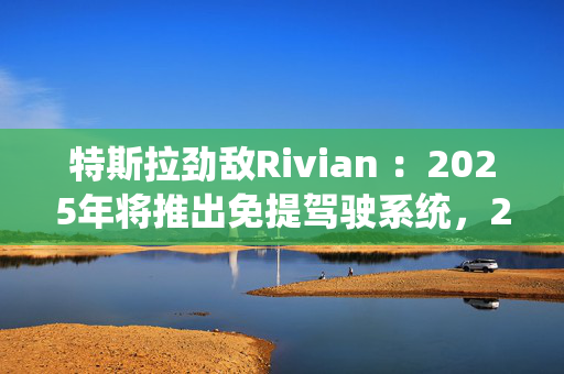 特斯拉劲敌Rivian ：2025年将推出免提驾驶系统，2026年实现“无人驾驶”