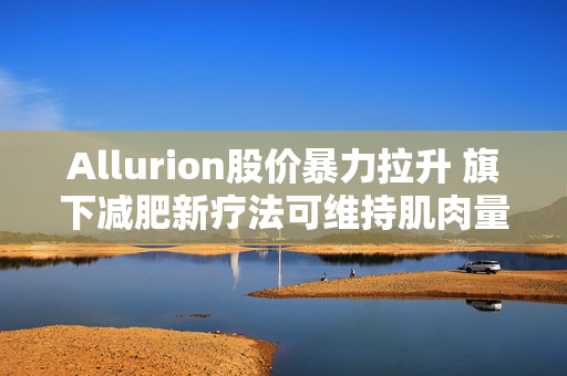 Allurion股价暴力拉升 旗下减肥新疗法可维持肌肉量