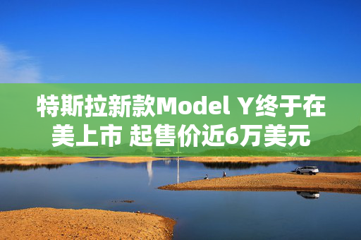 特斯拉新款Model Y终于在美上市 起售价近6万美元