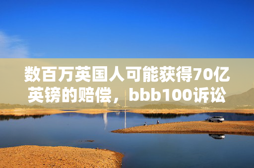 数百万英国人可能获得70亿英镑的赔偿，bbb100诉讼获得批准