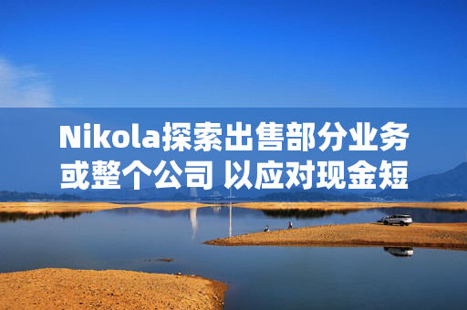 Nikola探索出售部分业务或整个公司 以应对现金短缺问题