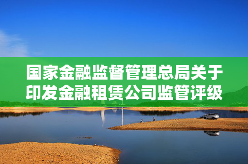 国家金融监督管理总局关于印发金融租赁公司监管评级办法的通知