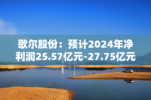 歌尔股份：预计2024年净利润25.57亿元-27.75亿元，同比增长135%-155%