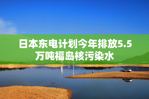 日本东电计划今年排放5.5万吨福岛核污染水