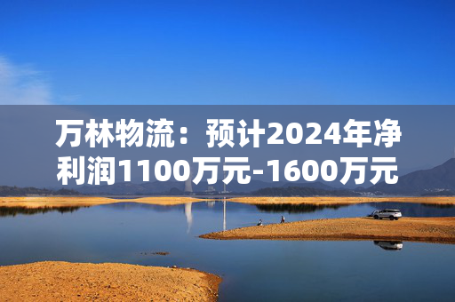 万林物流：预计2024年净利润1100万元-1600万元