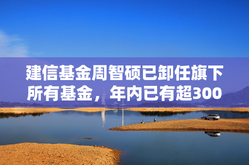 建信基金周智硕已卸任旗下所有基金，年内已有超300只基金发生基金经理变更