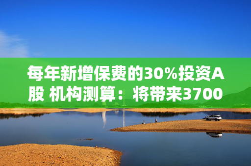 每年新增保费的30%投资A股 机构测算：将带来3700亿至8300亿增量资金