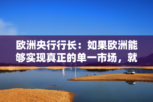 欧洲央行行长：如果欧洲能够实现真正的单一市场，就能显著减少内部贸易壁垒