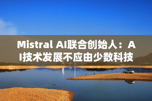 Mistral AI联合创始人：AI技术发展不应由少数科技巨头主导，而是要让更多参与者能够获取和创新