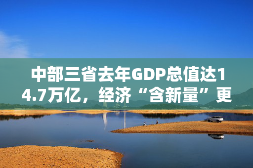 中部三省去年GDP总值达14.7万亿，经济“含新量”更多了