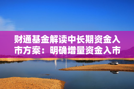 财通基金解读中长期资金入市方案：明确增量资金入市路径 为资本市场注入更多长期稳定的资金