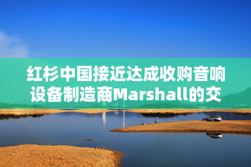 红杉中国接近达成收购音响设备制造商Marshall的交易 估值约11亿美元