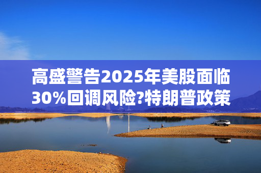 高盛警告2025年美股面临30%回调风险?特朗普政策与通胀成关键推手!