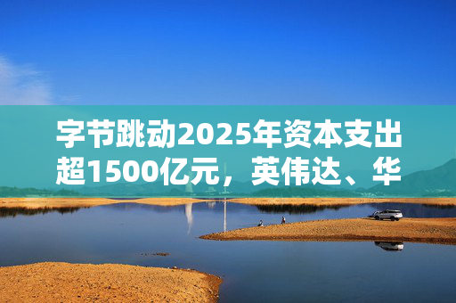 字节跳动2025年资本支出超1500亿元，英伟达、华为及寒武纪为主要受益者