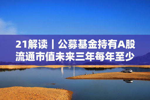 21解读｜公募基金持有A股流通市值未来三年每年至少增长10%，怎么实现？