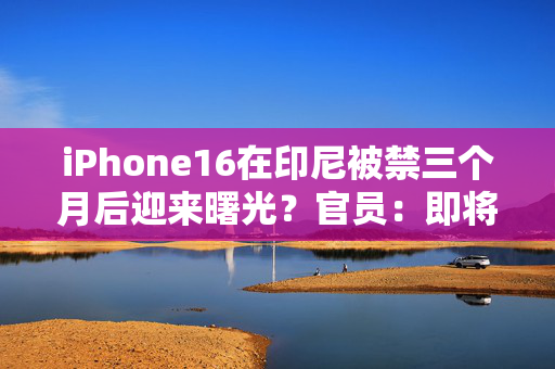 iPhone16在印尼被禁三个月后迎来曙光？官员：即将与苹果达成协议