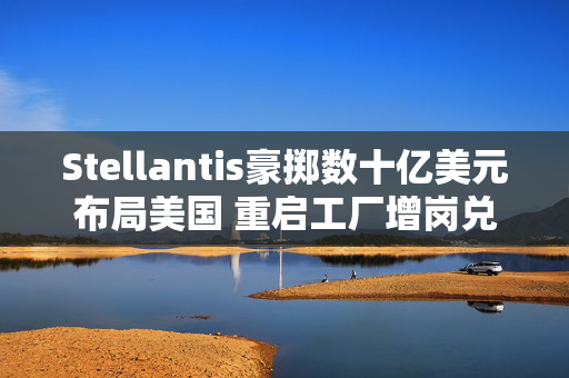 Stellantis豪掷数十亿美元布局美国 重启工厂增岗兑现承诺