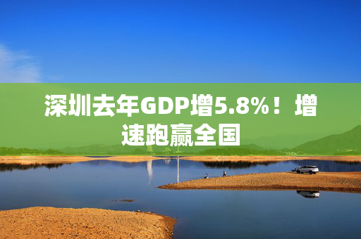 深圳去年GDP增5.8%！增速跑赢全国