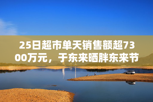 25日超市单天销售额超7300万元，于东来晒胖东来节前营收，还宣布胖东来将投巨资干这件事