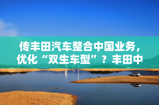 传丰田汽车整合中国业务，优化“双生车型”？丰田中国官方回应来了