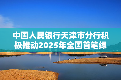 中国人民银行天津市分行积极推动2025年全国首笔绿色信用债券落地天津