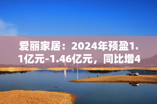 爱丽家居：2024年预盈1.1亿元-1.46亿元，同比增41.23%-87.45%