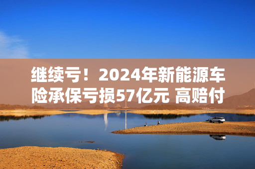 继续亏！2024年新能源车险承保亏损57亿元 高赔付率来自四大原因