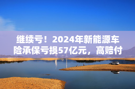 继续亏！2024年新能源车险承保亏损57亿元，高赔付率来自四大原因