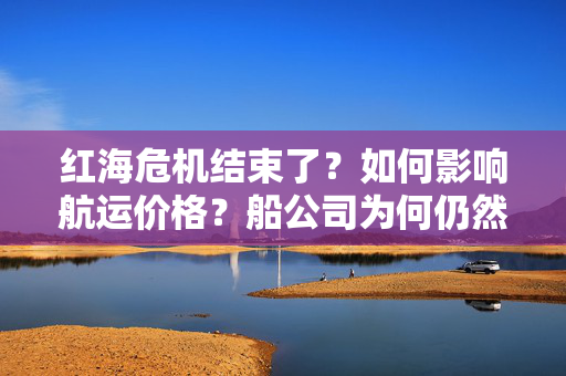 红海危机结束了？如何影响航运价格？船公司为何仍然避走？