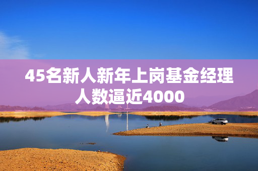 45名新人新年上岗基金经理人数逼近4000