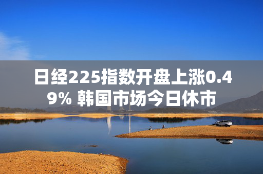 日经225指数开盘上涨0.49% 韩国市场今日休市