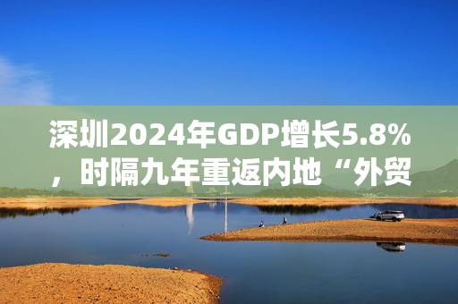 深圳2024年GDP增长5.8%，时隔九年重返内地“外贸第一城”