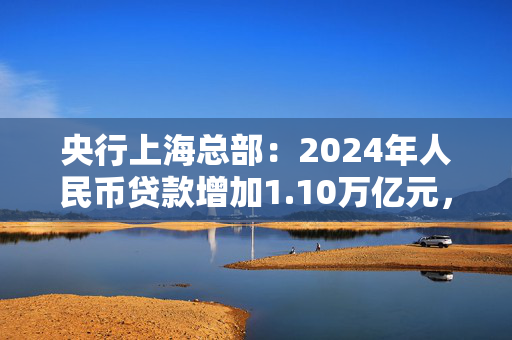 央行上海总部：2024年人民币贷款增加1.10万亿元，人民币存款增加1.49万亿元