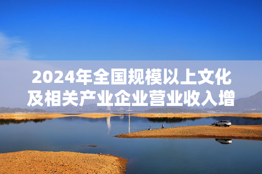 2024年全国规模以上文化及相关产业企业营业收入增长6.0%