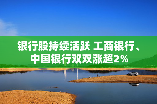 银行股持续活跃 工商银行、中国银行双双涨超2%