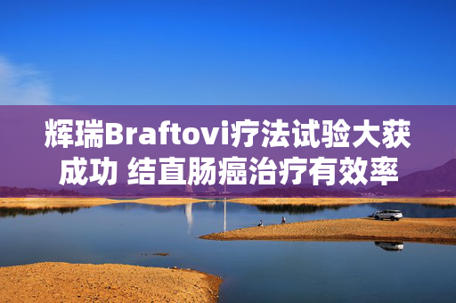 辉瑞Braftovi疗法试验大获成功 结直肠癌治疗有效率超六成