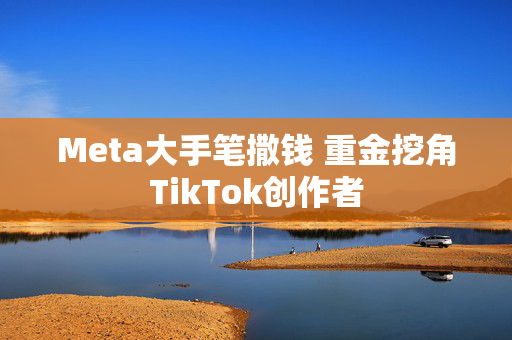 Meta大手笔撒钱 重金挖角TikTok创作者