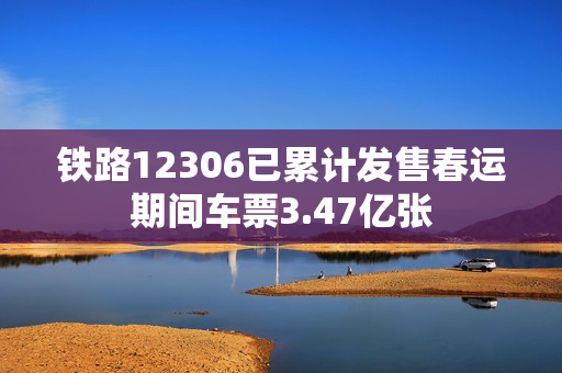 铁路12306已累计发售春运期间车票3.47亿张