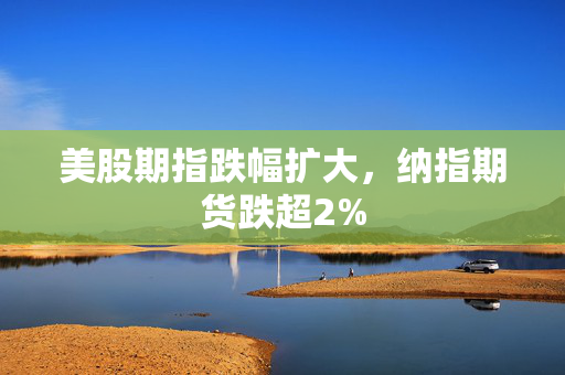 美股期指跌幅扩大，纳指期货跌超2%