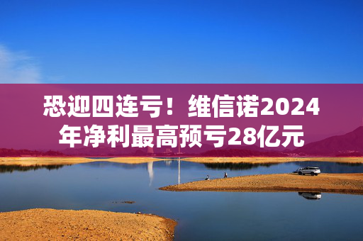 恐迎四连亏！维信诺2024年净利最高预亏28亿元