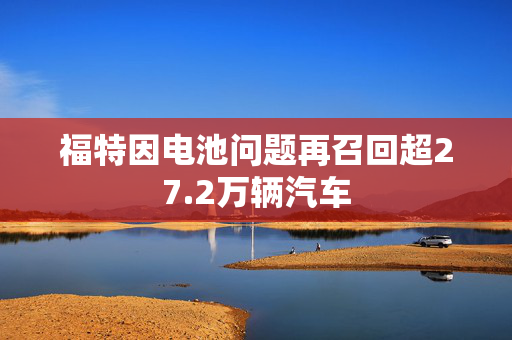 福特因电池问题再召回超27.2万辆汽车