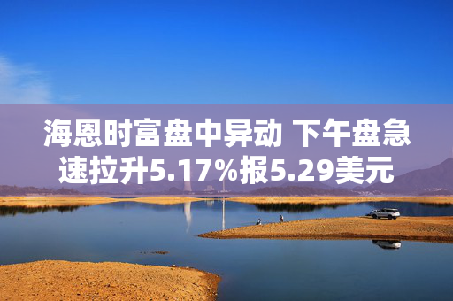 海恩时富盘中异动 下午盘急速拉升5.17%报5.29美元