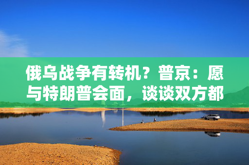 俄乌战争有转机？普京：愿与特朗普会面，谈谈双方都感兴趣的事！