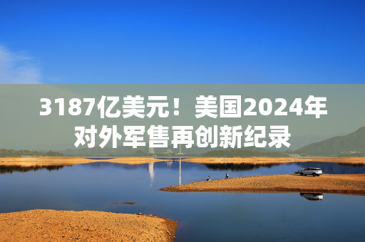 3187亿美元！美国2024年对外军售再创新纪录