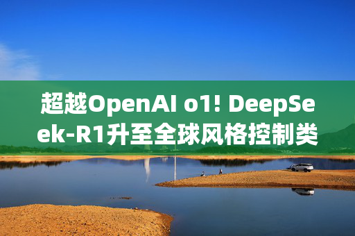 超越OpenAI o1! DeepSeek-R1升至全球风格控制类第一，“中国模型”震动华尔街