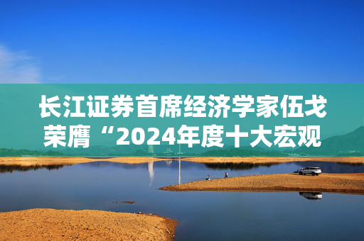 长江证券首席经济学家伍戈荣膺“2024年度十大宏观经济学家”