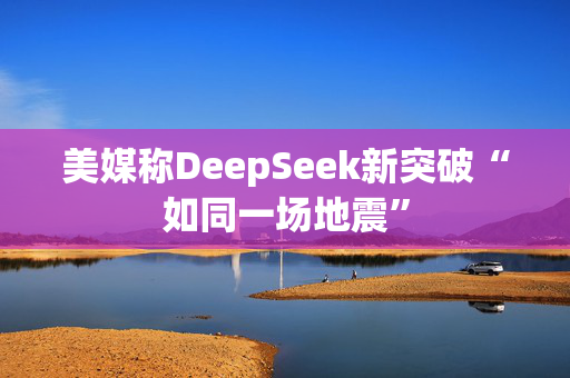 美媒称DeepSeek新突破“如同一场地震”