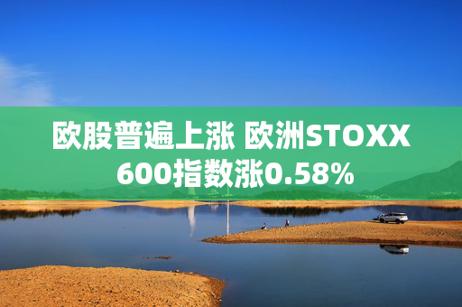 欧股普遍上涨 欧洲STOXX 600指数涨0.58%