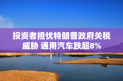 投资者担忧特朗普政府关税威胁 通用汽车跌超8%