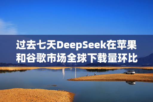 过去七天DeepSeek在苹果和谷歌市场全球下载量环比增长375%